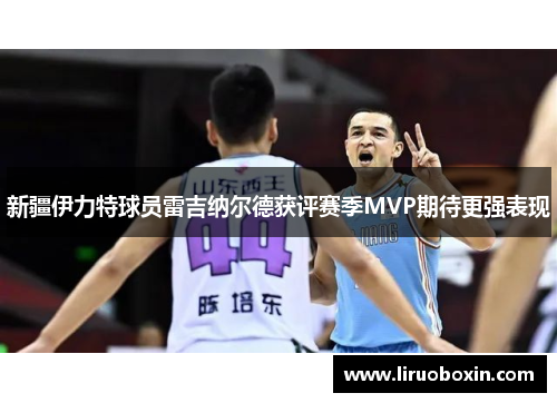 新疆伊力特球员雷吉纳尔德获评赛季MVP期待更强表现