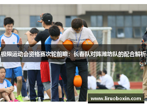 极限运动会资格赛次轮前瞻：长春队对阵潍坊队的配合解析