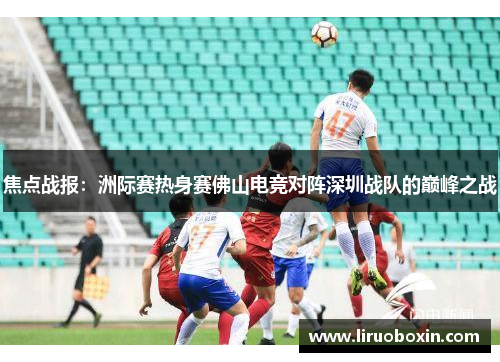 焦点战报：洲际赛热身赛佛山电竞对阵深圳战队的巅峰之战