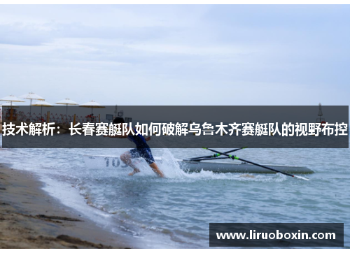 技术解析：长春赛艇队如何破解乌鲁木齐赛艇队的视野布控